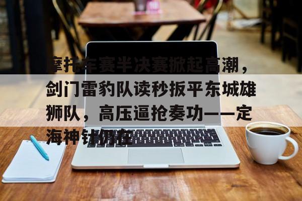 开云登录入口-摩托车赛半决赛掀起高潮,剑门雷豹队读秒扳平东城雄狮队,高压逼抢奏功——定海神针仍在的简单介绍