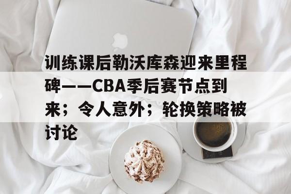 开云足球-训练课后勒沃库森迎来里程碑——CBA季后赛节点到来;令人意外;轮换策略被讨论的简单介绍