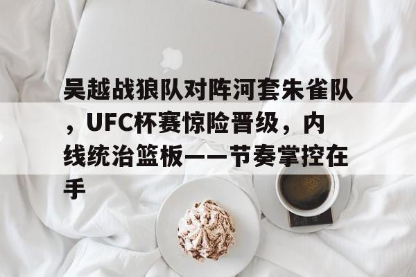 开云足球-吴越战狼队对阵河套朱雀队,UFC杯赛惊险晋级,内线统治篮板——节奏掌控在手的简单介绍