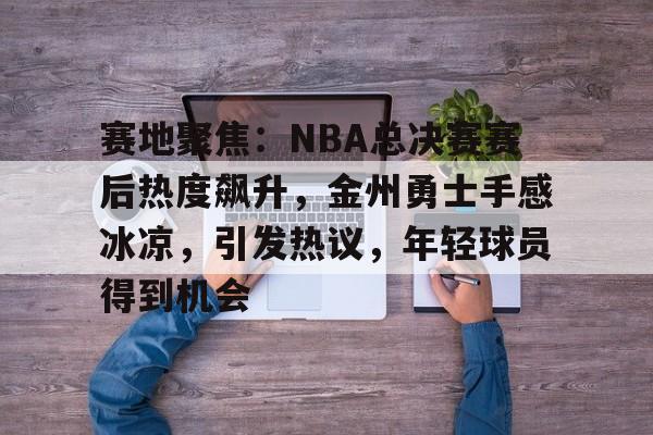 开云注册平台-包含赛地聚焦:NBA总决赛赛后热度飙升,金州勇士手感冰凉,引发热议,年轻球员得到机会的词条