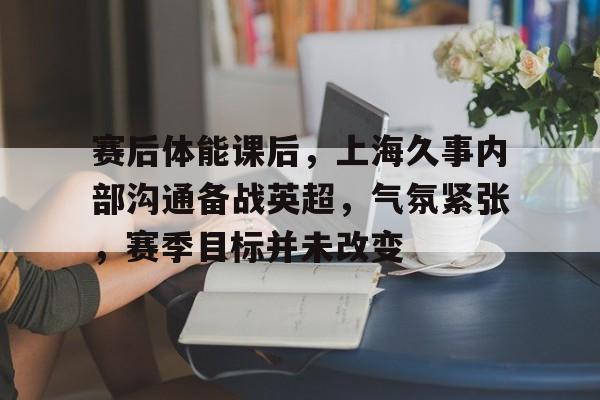 开云足球-赛后体能课后,上海久事内部沟通备战英超,气氛紧张,赛季目标并未改变的简单介绍